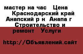 мастер на час › Цена ­ 100 - Краснодарский край, Анапский р-н, Анапа г. Строительство и ремонт » Услуги   